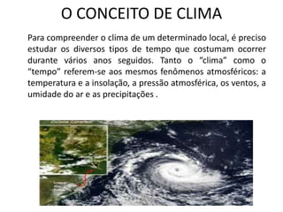 O CONCEITO DE CLIMA
Para compreender o clima de um determinado local, é preciso
estudar os diversos tipos de tempo que costumam ocorrer
durante vários anos seguidos. Tanto o “clima” como o
“tempo” referem-se aos mesmos fenômenos atmosféricos: a
temperatura e a insolação, a pressão atmosférica, os ventos, a
umidade do ar e as precipitações .
 