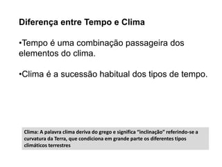 Diferença entre Tempo e Clima
•Tempo é uma combinação passageira dos
elementos do clima.
•Clima é a sucessão habitual dos tipos de tempo.
Clima: A palavra clima deriva do grego e significa “inclinação” referindo-se a
curvatura da Terra, que condiciona em grande parte os diferentes tipos
climáticos terrestres
 