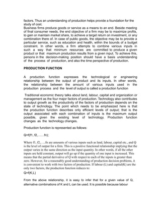 factors. Thus an understanding of production helps provide a foundation for the
study of cost.
Business firms produce goods or service as a means to an end. Beside meeting
of final consumer needs, the end objective of a firm may be to maximize profits,
to gain or maintain market share, to achieve a target return on investment, or any
combination there of. In case of public goods, the objective may be to provide a
particular service, such as education and health, within the bounds of a budget
constraint. In other words, a firm attempts to combine various inputs in
such a way that minimum resources are committed to produce a given
product or that maximum production results from a given input. To achieve this,
persons in the decision-making position should have a basis understanding
of the process of production, and also the time perspective of production.

PRODUCTION FUNCTION

A production function expresses the technological or engineering
relationship between the output of product and its inputs. In other words,
the relationship between the amount of various inputs used in the
production process and the level of output is called a production function

 Traditional economic theory talks about land, labour, capital and organization or
management as the four major factors of production. Technology also contributes
to output growth as the productivity of the factors of production depends on the
state of technology. The point which needs to be emphasized here is that
the production function describes only efficient levels of output; that is the
output associated with each combination of inputs is the maximum output
possible, given the existing level of technology. Production function
changes as the technology changes.

Production function is represented as follows:

Q=f(f1, f2,……fn);

Where f1, f2,…..fn are amounts of various inputs such as land, labour, capital etc., and Q
is the level of output for a firm. This is a positive functional relationship implying that the
output varies in the same direction as the input quantity. In other words, if all the other
inputs are held constant, output will go up if the quantity of one input is increased. This
means that the partial derivative of Q with respect to each of the inputs is greater than
zero. However, for a reasonably good understanding of production decision problems, it
is convenient to work with two factors of production. If labour (L) and capital(K) are the
only two factors, the production function reduces to:
Q=f(K,L)

From the above relationship, it is easy to infer that for a given value of Q,
alternative combinations of K and L can be used. It is possible because labour
 
