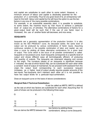 and capital are substitutes to each other to some extent. However, a
minimum amount of labour and capital is absolutely essential for the
production of a commodity. Thus for any given level of Q, an entrepreneur will
need to hire both labour and capital but he will have the option to use the two
factors in any one of the many possible combinations.
For example, in an automobile assembly plant, it is possible to substitute,
to some extent, the machine hours by man hours to achieve a particular
level of output (no. of vehicles). The alternative combinations of factors for a
given output level will be such that if the use of one factor input is
increased, the use of another factor will decrease, and vice versa.

ISOQUANTS

Isoquants are a geometric representation of the production function. It is also
known as the ISO PRODUCT curve. As discussed earlier, the same level of
output can be produced by various combinations of factor inputs. Assuming
continuous variation in the possible combination of labor and capital, we can
draw a curve by plotting all these alternative combinations for a given level
of output. This curve which is the locus of all possible combinations is called
Isoquants or Iso-product curve. Each Isoquants corresponds to a specific level of
output and shows different ways all technologically efficient, of producing
that quantity of outputs. The Isoquants are downward slopping and convex
to the origin. The curvature (slope) of an Isoquants is significant because
it indicates the rate at which factors K&L can be substituted for each other while
a constant level of output of maintained. As we proceed north-eastward from the
origin, the output level corresponding to each successive isoquant
increases, as a higher level of output usually requires greater amounts of the
two inputs. Two Isoquants don’t intersect each other as it is not possible to
have two output levels for a particular input combination.

Draw an isoquant curve on the basis of above considerations:

Marginal Rate if Technical Substitution:
                                      It can be called as MRTS. MRTS is defined
as the rate at which two factors are substituted for each other. Assuming that 10
pairs of shoes can be produced in the following three ways.

Q                        K                   L


10                       8                   2
10                       4                   4
10                       2                   8
                                         two factors by plotting these
We can derive the MRTS between the       combinations along a curve (Isoquant).
 