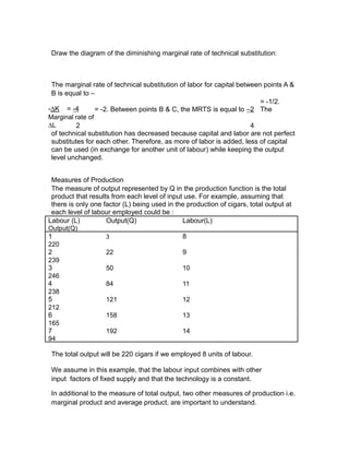 Draw the diagram of the diminishing marginal rate of technical substitution:



 The marginal rate of technical substitution of labor for capital between points A &
 B is equal to –
                                                                         = -1/2.
-∆K = -4         = -2. Between points B & C, the MRTS is equal to –2 The
Marginal rate of
∆L        2                                                           4
 of technical substitution has decreased because capital and labor are not perfect
 substitutes for each other. Therefore, as more of labor is added, less of capital
 can be used (in exchange for another unit of labour) while keeping the output
 level unchanged.


 Measures of Production
 The measure of output represented by Q in the production function is the total
 product that results from each level of input use. For example, assuming that
 there is only one factor (L) being used in the production of cigars, total output at
 each level of labour employed could be :
Labour (L)          Output(Q)                 Labour(L)
Output(Q)
1                   3                         8
220
2                   22                        9
239
3                   50                        10
246
4                   84                        11
238
5                   121                       12
212
6                   158                       13
165
7                   192                       14
94

 The total output will be 220 cigars if we employed 8 units of labour.

 We assume in this example, that the labour input combines with other
 input factors of fixed supply and that the technology is a constant.

 In additional to the measure of total output, two other measures of production i.e.
 marginal product and average product, are important to understand.
 