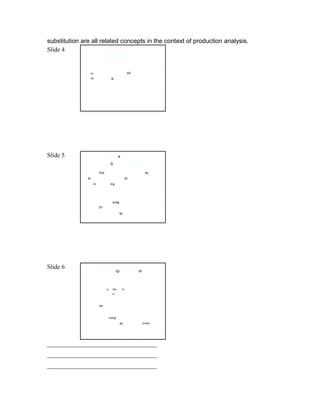substitution are all related concepts in the context of production analysis.
Slide 4
                             Total product

             Total product means a total quantity of
             outputou        that is producedod by a firm with use
             of theth given inputsts.




Slide 5                       Averagea
                                     g                product
             It is definedfine as the total output divided byby
             theth number of units of theth variable factor
             used inin producinging that output.

             Formula of average product:
             AP = TP / Xi
             Where AP = averageavag product;
                        TPTP = total product
             Xi = n number of factorsfa.




Slide 6
                             Marginalrgi              productpr


             Meaning :
                             it isis thethe totalto
                             increasecr                      in a
             productivity because of the increase in the
             productionon of one more unit.
                                                 product
             Formula of marginalmargi            :
                             MP = changege in total productprouc /



             change in quantity

___________________________________
___________________________________
___________________________________
 