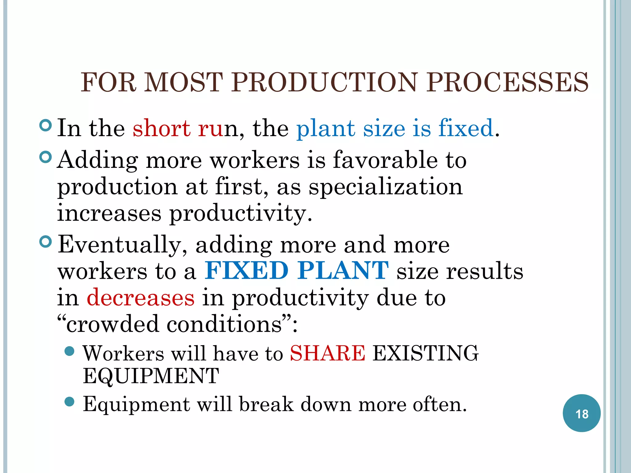 FOR MOST PRODUCTION PROCESSES
 In

the short run, the plant size is fixed.
 Adding more workers is favorable to
production at first, as specialization
increases productivity.
 Eventually, adding more and more
workers to a FIXED PLANT size results
in decreases in productivity due to
“crowded conditions”:
 Workers

will have to SHARE EXISTING
EQUIPMENT
 Equipment will break down more often.

18

 