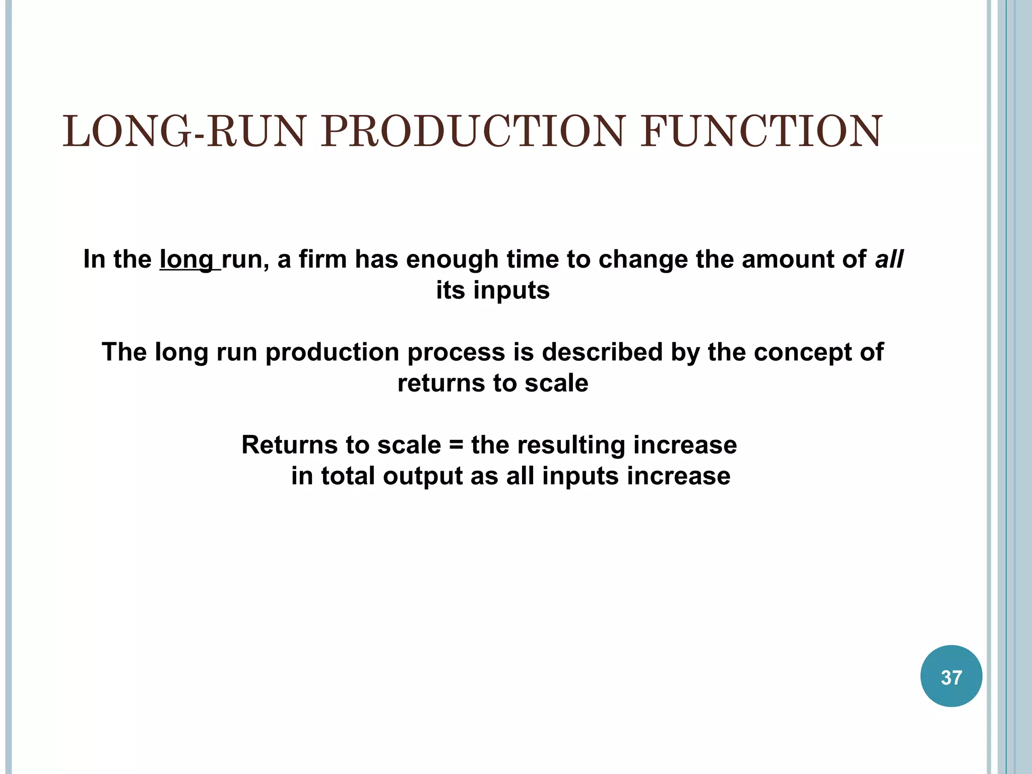LONG-RUN PRODUCTION FUNCTION
In the long run, a firm has enough time to change the amount of all
its inputs
The long run production process is described by the concept of
returns to scale
Returns to scale = the resulting increase
in total output as all inputs increase

37

 