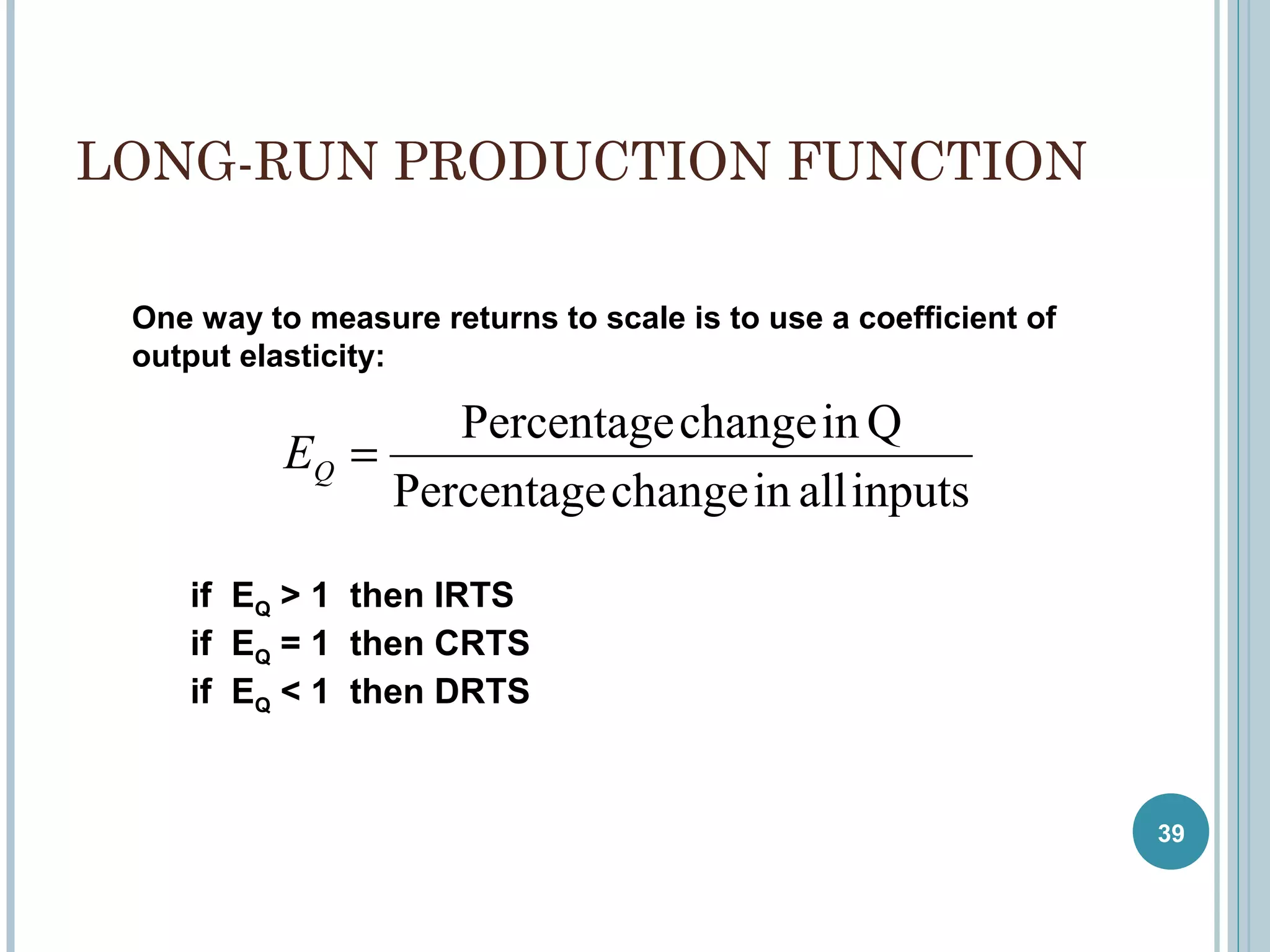 LONG-RUN PRODUCTION FUNCTION
One way to measure returns to scale is to use a coefficient of
output elasticity:

Percentage change in Q
EQ =
Percentage change in all inputs
if EQ > 1 then IRTS
if EQ = 1 then CRTS
if EQ < 1 then DRTS

39

 