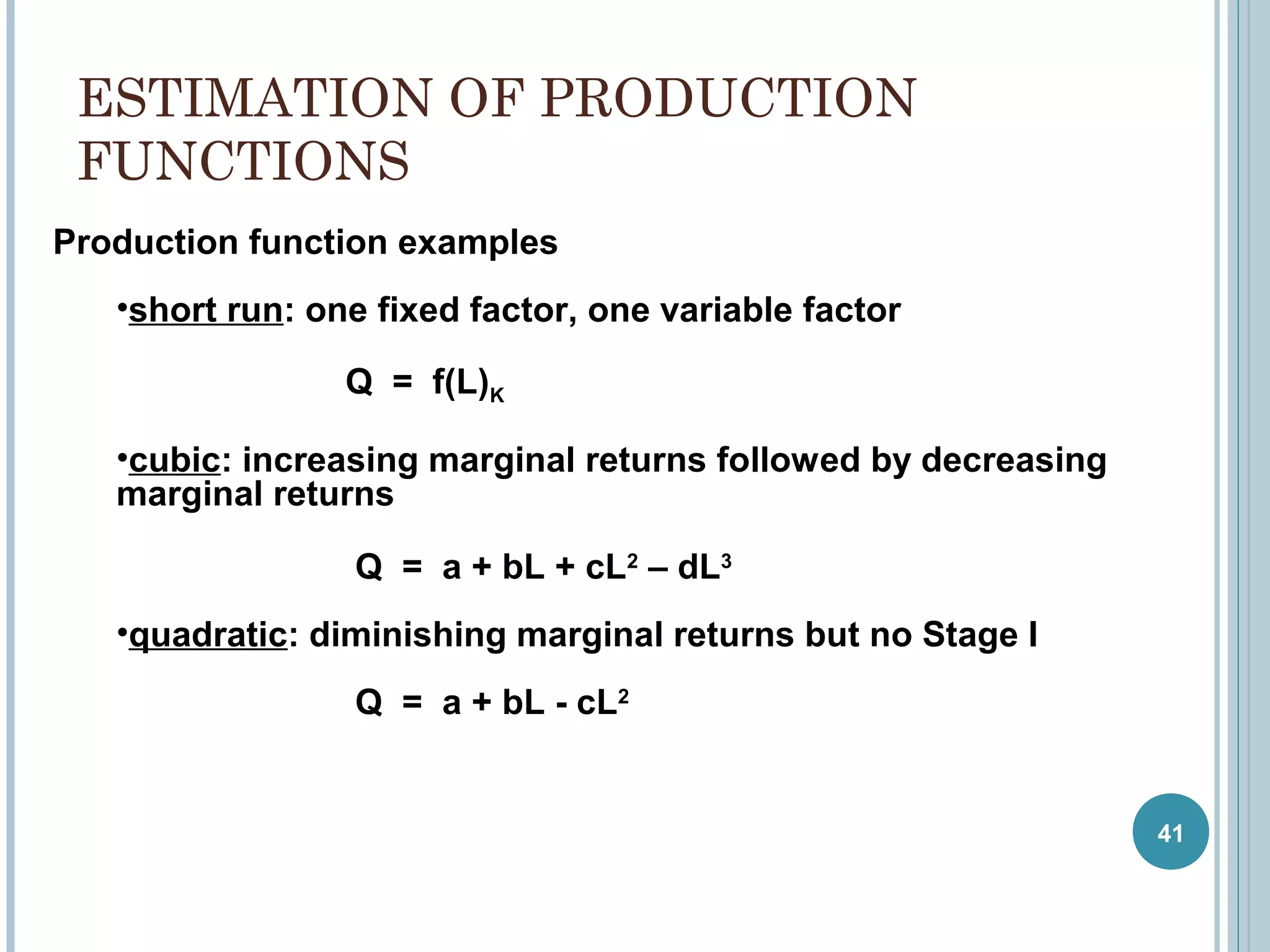 ESTIMATION OF PRODUCTION
FUNCTIONS
Production function examples
•short run: one fixed factor, one variable factor
Q = f(L)K
•cubic: increasing marginal returns followed by decreasing
marginal returns
Q = a + bL + cL2 – dL3
•quadratic: diminishing marginal returns but no Stage I
Q = a + bL - cL2

41

 