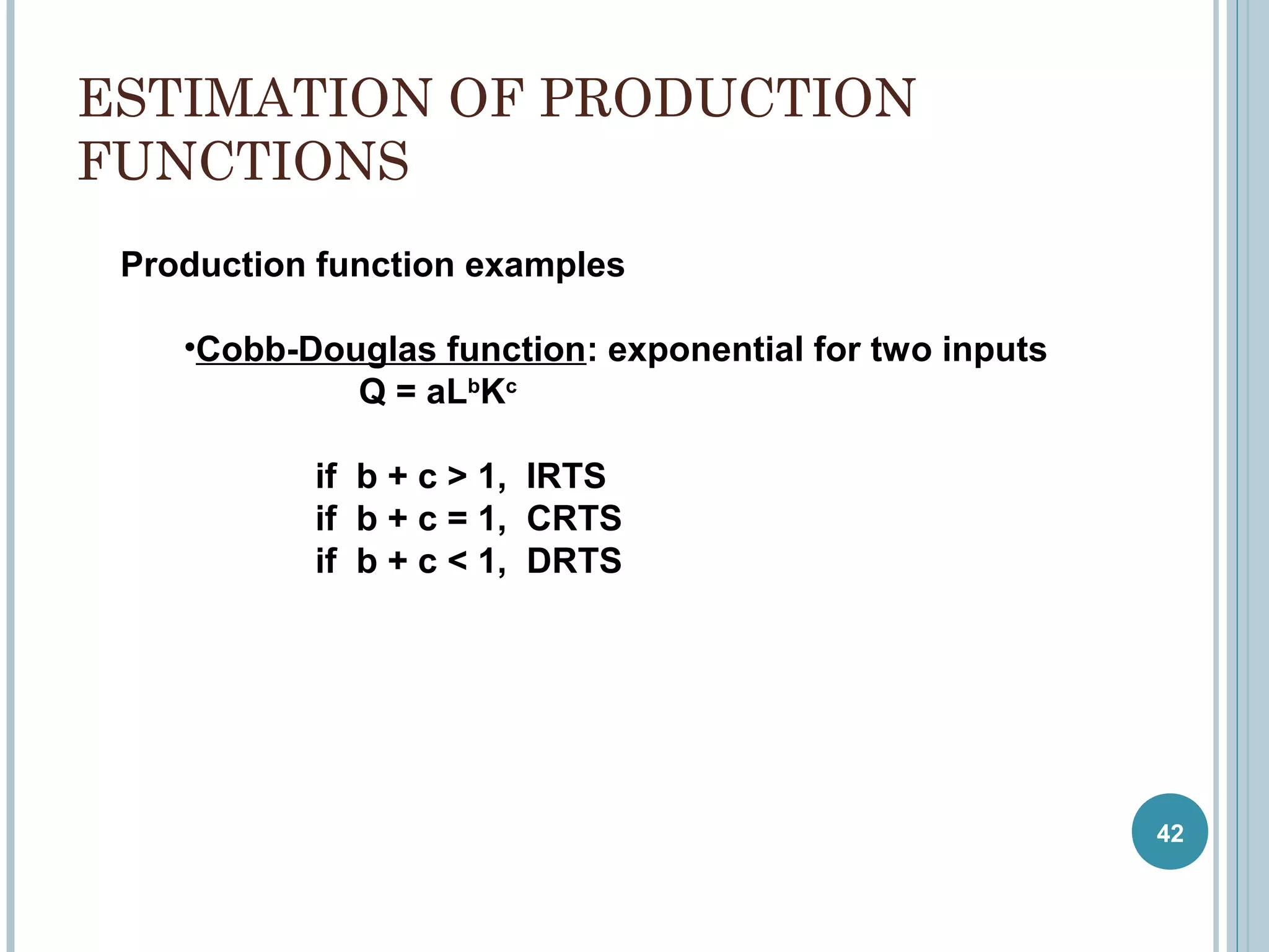 ESTIMATION OF PRODUCTION
FUNCTIONS
Production function examples
•Cobb-Douglas function: exponential for two inputs
Q = aLbKc
if b + c > 1, IRTS
if b + c = 1, CRTS
if b + c < 1, DRTS

42

 