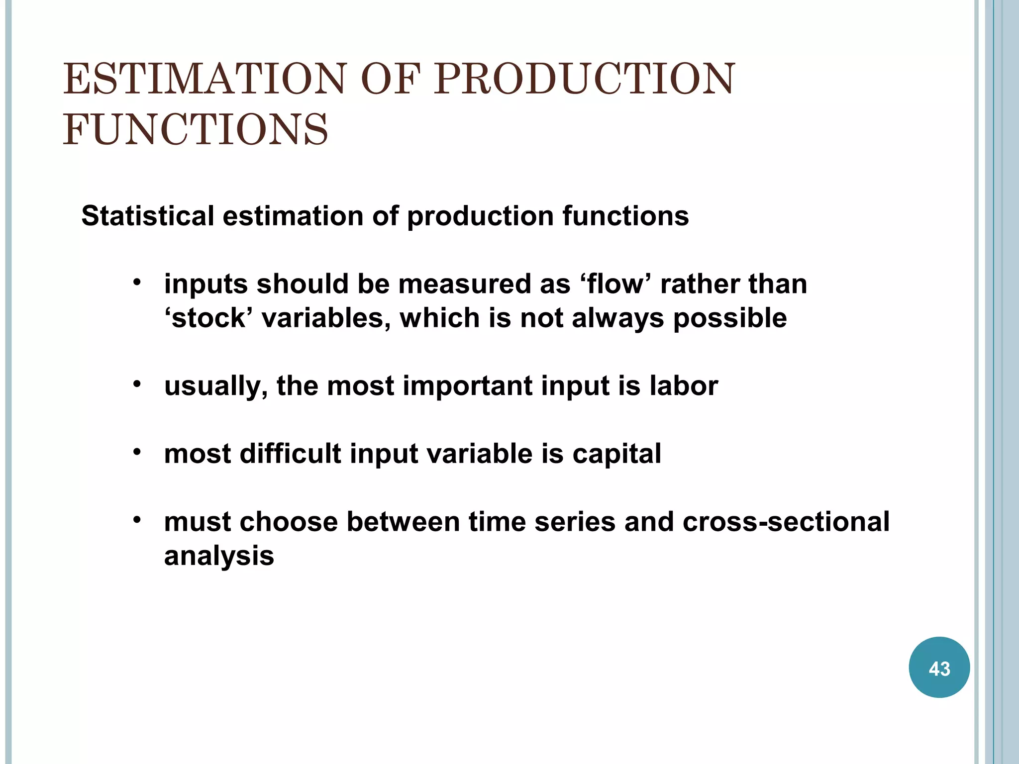 ESTIMATION OF PRODUCTION
FUNCTIONS
Statistical estimation of production functions
• inputs should be measured as ‘flow’ rather than
‘stock’ variables, which is not always possible
• usually, the most important input is labor
• most difficult input variable is capital
• must choose between time series and cross-sectional
analysis

43

 