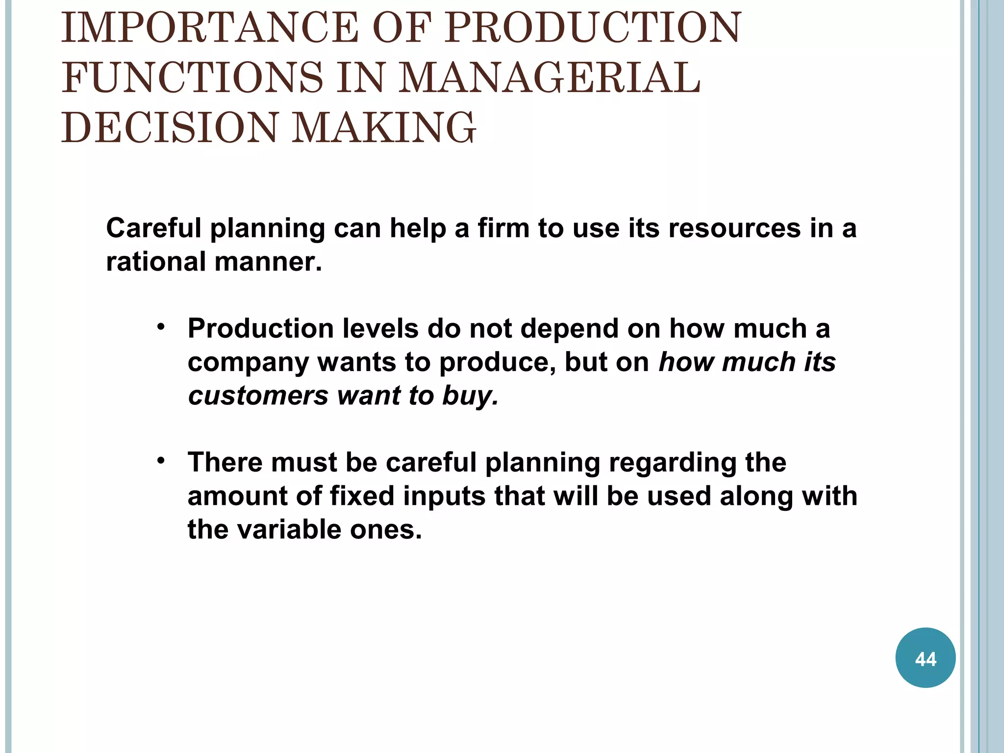 IMPORTANCE OF PRODUCTION
FUNCTIONS IN MANAGERIAL
DECISION MAKING
Careful planning can help a firm to use its resources in a
rational manner.
• Production levels do not depend on how much a
company wants to produce, but on how much its
customers want to buy.
• There must be careful planning regarding the
amount of fixed inputs that will be used along with
the variable ones.

44

 