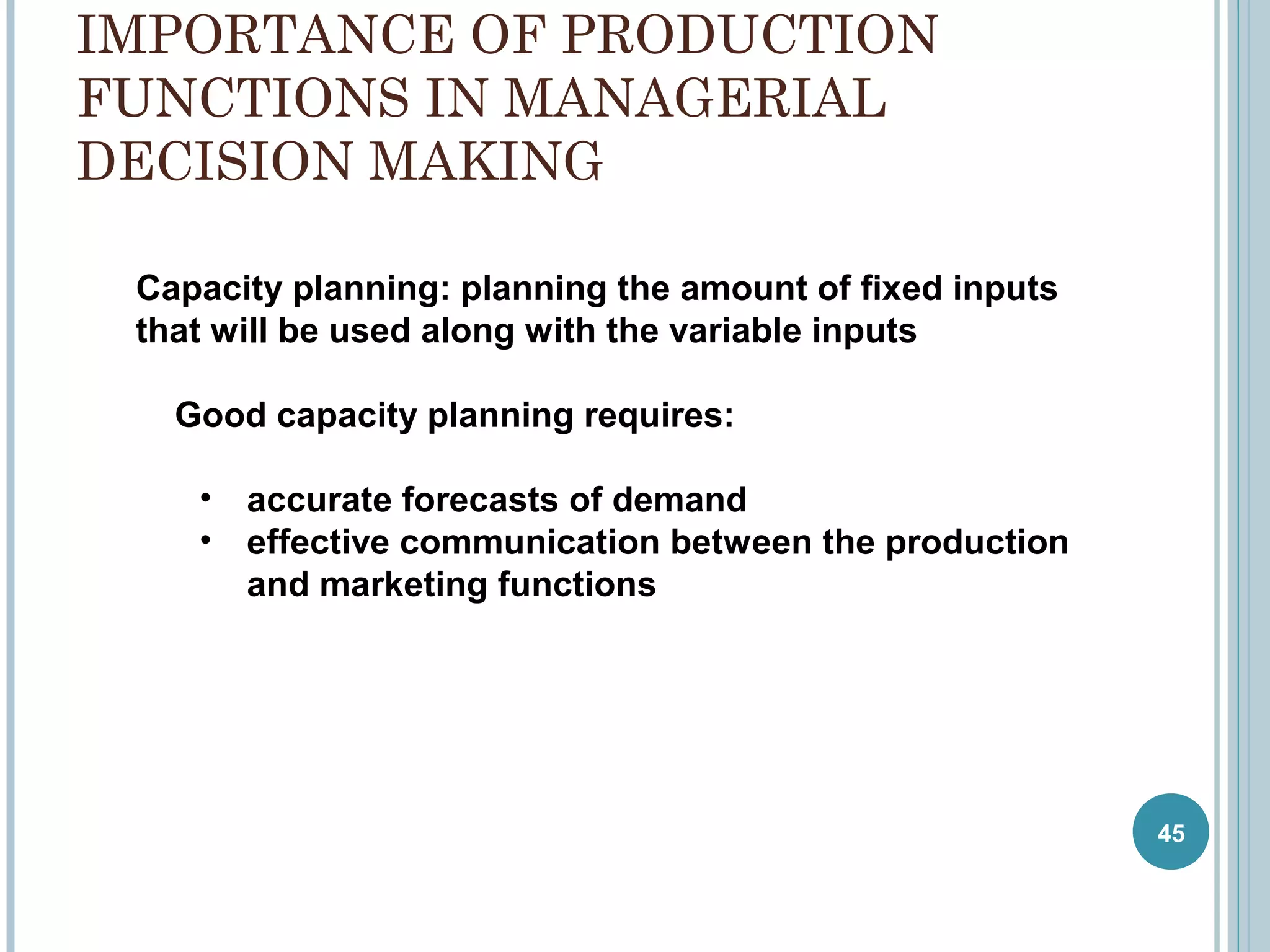 IMPORTANCE OF PRODUCTION
FUNCTIONS IN MANAGERIAL
DECISION MAKING
Capacity planning: planning the amount of fixed inputs
that will be used along with the variable inputs
Good capacity planning requires:
• accurate forecasts of demand
• effective communication between the production
and marketing functions

45

 