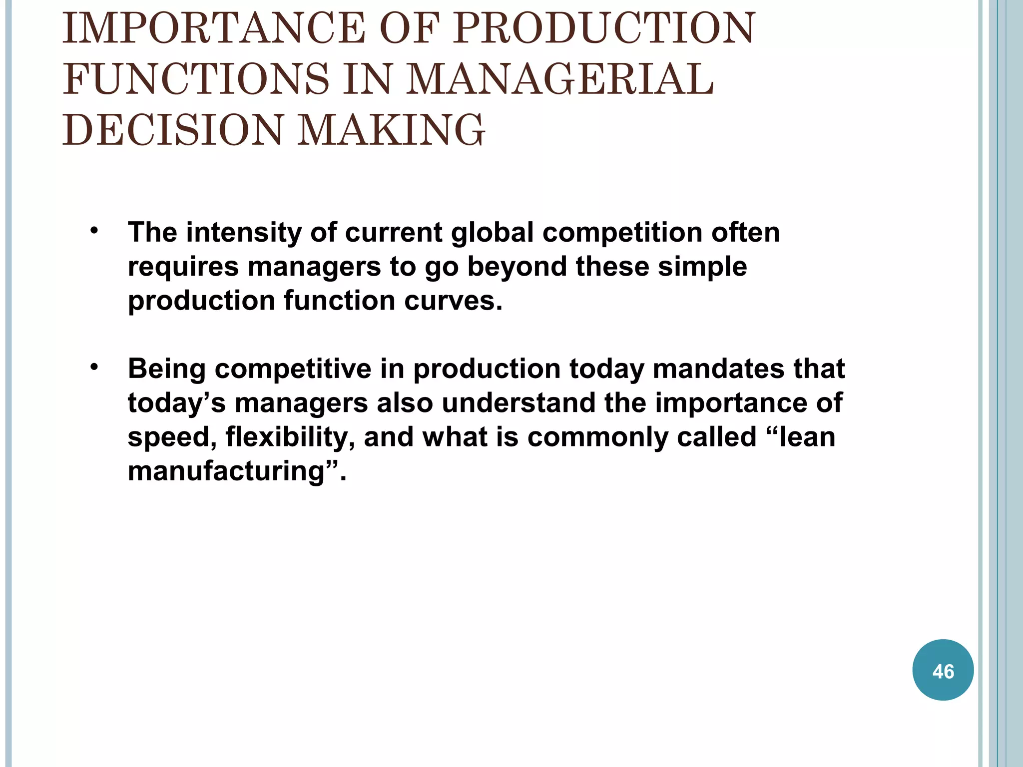 IMPORTANCE OF PRODUCTION
FUNCTIONS IN MANAGERIAL
DECISION MAKING
•

The intensity of current global competition often
requires managers to go beyond these simple
production function curves.

•

Being competitive in production today mandates that
today’s managers also understand the importance of
speed, flexibility, and what is commonly called “lean
manufacturing”.

46

 