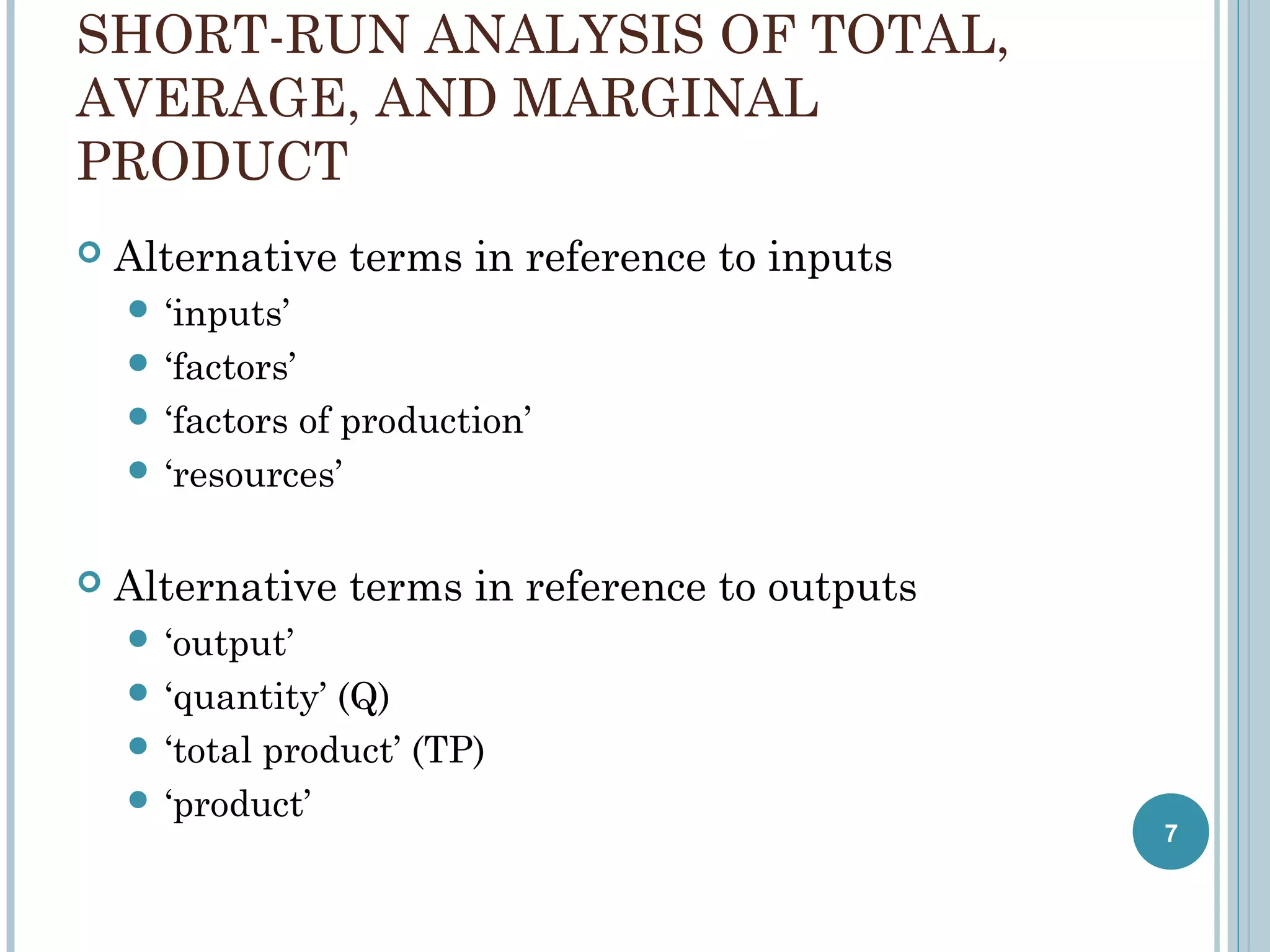SHORT-RUN ANALYSIS OF TOTAL,
AVERAGE, AND MARGINAL
PRODUCT


Alternative terms in reference to inputs
 ‘inputs’
 ‘factors’
 ‘factors

of production’
 ‘resources’


Alternative terms in reference to outputs
 ‘output’
 ‘quantity’

(Q)
 ‘total product’ (TP)
 ‘product’

7

 