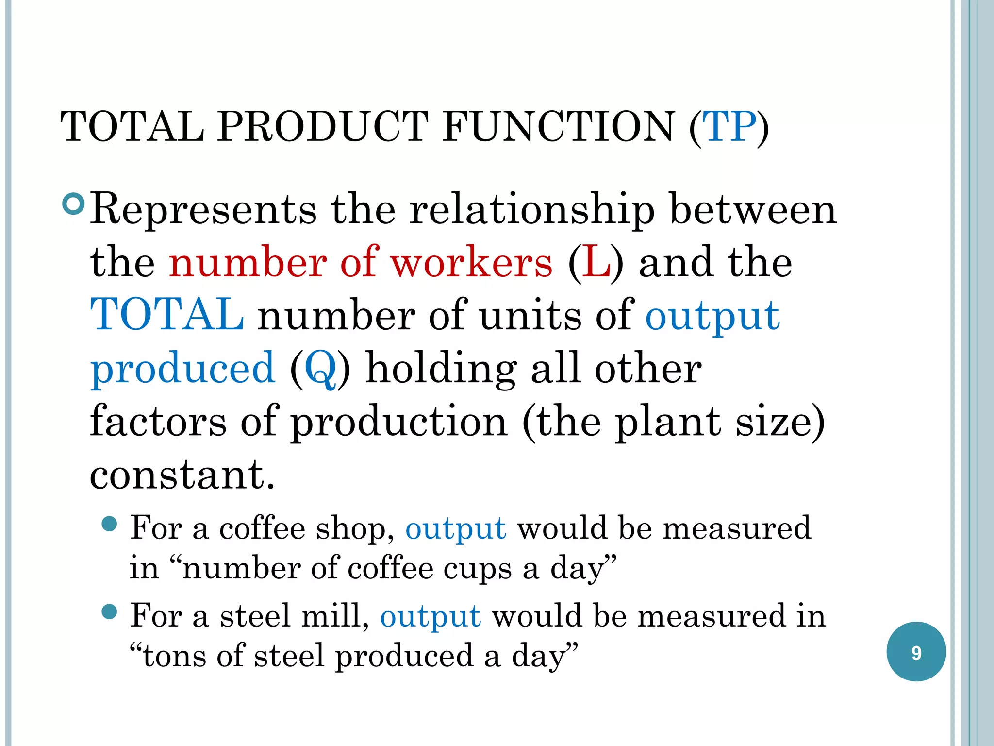 TOTAL PRODUCT FUNCTION (TP)
 Represents

the relationship between
the number of workers (L) and the
TOTAL number of units of output
produced (Q) holding all other
factors of production (the plant size)
constant.
 For

a coffee shop, output would be measured
in “number of coffee cups a day”
 For a steel mill, output would be measured in
“tons of steel produced a day”

9

 