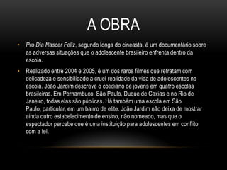 A OBRA
• Pro Dia Nascer Feliz, segundo longa do cineasta, é um documentário sobre
as adversas situações que o adolescente brasileiro enfrenta dentro da
escola.
• Realizado entre 2004 e 2005, é um dos raros filmes que retratam com
delicadeza e sensibilidade a cruel realidade da vida de adolescentes na
escola. João Jardim descreve o cotidiano de jovens em quatro escolas
brasileiras. Em Pernambuco, São Paulo, Duque de Caxias e no Rio de
Janeiro, todas elas são públicas. Há também uma escola em São
Paulo, particular, em um bairro de elite. João Jardim não deixa de mostrar
ainda outro estabelecimento de ensino, não nomeado, mas que o
espectador percebe que é uma instituição para adolescentes em conflito
com a lei.

 