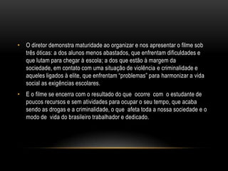 • O diretor demonstra maturidade ao organizar e nos apresentar o filme sob
três óticas: a dos alunos menos abastados, que enfrentam dificuldades e
que lutam para chegar à escola; a dos que estão à margem da
sociedade, em contato com uma situação de violência e criminalidade e
aqueles ligados à elite, que enfrentam “problemas” para harmonizar a vida
social as exigências escolares.
• E o filme se encerra com o resultado do que ocorre com o estudante de
poucos recursos e sem atividades para ocupar o seu tempo, que acaba
sendo as drogas e a criminalidade, o que afeta toda a nossa sociedade e o
modo de vida do brasileiro trabalhador e dedicado.

 