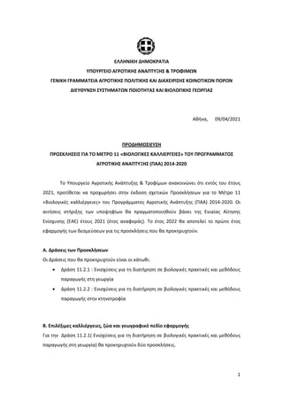 1
ΕΛΛΗΝΙΚΗ ΔΗΜΟΚΡΑΤΙΑ
ΥΠΟΥΡΓΕΙΟ ΑΓΡΟΤΙΚΗΣ ΑΝΑΠΤΥΞΗΣ & ΤΡΟΦΙΜΩΝ
ΓΕΝΙΚΗ ΓΡΑΜΜΑΤΕΙΑ ΑΓΡΟΤΙΚΗΣ ΠΟΛΙΤΙΚΗΣ ΚΑΙ ΔΙΑΧΕΙΡΙΣΗΣ ΚΟΙΝΟΤΙΚΩΝ ΠΟΡΩΝ
ΔΙΕΥΘΥΝΣΗ ΣΥΣΤΗΜΑΤΩΝ ΠΟΙΟΤΗΤΑΣ ΚΑΙ ΒΙΟΛΟΓΙΚΗΣ ΓΕΩΡΓΙΑΣ
Αθήνα, 09/04/2021
ΠΡΟΔΗΜΟΣΙΕΥΣΗ
ΠΡΟΣΚΛΗΣΕΙΣ ΓΙΑ ΤΟ ΜΕΤΡΟ 11 «ΒΙΟΛΟΓΙΚΕΣ ΚΑΛΛΙΕΡΓΕΙΕΣ» ΤΟΥ ΠΡΟΓΡΑΜΜΑΤΟΣ
ΑΓΡΟΤΙΚΗΣ ΑΝΑΠΤΥΞΗΣ (ΠΑΑ) 2014-2020
Το Υπουργείο Αγροτικής Ανάπτυξης & Τροφίμων ανακοινώνει ότι εντός του έτους
2021, προτίθεται να προχωρήσει στην έκδοση σχετικών Προσκλήσεων για το Μέτρο 11
«Βιολογικές καλλιέργειες» του Προγράμματος Αγροτικής Ανάπτυξης (ΠΑΑ) 2014-2020. Οι
αιτήσεις στήριξης των υποψηφίων θα πραγματοποιηθούν βάσει της Ενιαίας Αίτησης
Ενίσχυσης (ΕΑΕ) έτους 2021 (έτος αναφοράς). Το έτος 2022 θα αποτελεί το πρώτο έτος
εφαρμογής των δεσμεύσεων για τις προσκλήσεις που θα προκηρυχτούν.
Α. Δράσεις των Προσκλήσεων
Οι Δράσεις που θα προκηρυχτούν είναι οι κάτωθι:
• Δράση 11.2.1 : Ενισχύσεις για τη διατήρηση σε βιολογικές πρακτικές και μεθόδους
παραγωγής στη γεωργία
• Δράση 11.2.2 : Ενισχύσεις για τη διατήρηση σε βιολογικές πρακτικές και μεθόδους
παραγωγής στην κτηνοτροφία
Β. Επιλέξιμες καλλιέργειες, ζώα και γεωγραφικό πεδίο εφαρμογής
Για την Δράση 11.2.1( Ενισχύσεις για τη διατήρηση σε βιολογικές πρακτικές και μεθόδους
παραγωγής στη γεωργία) θα προκηρυχτούν δύο προσκλήσεις.
 