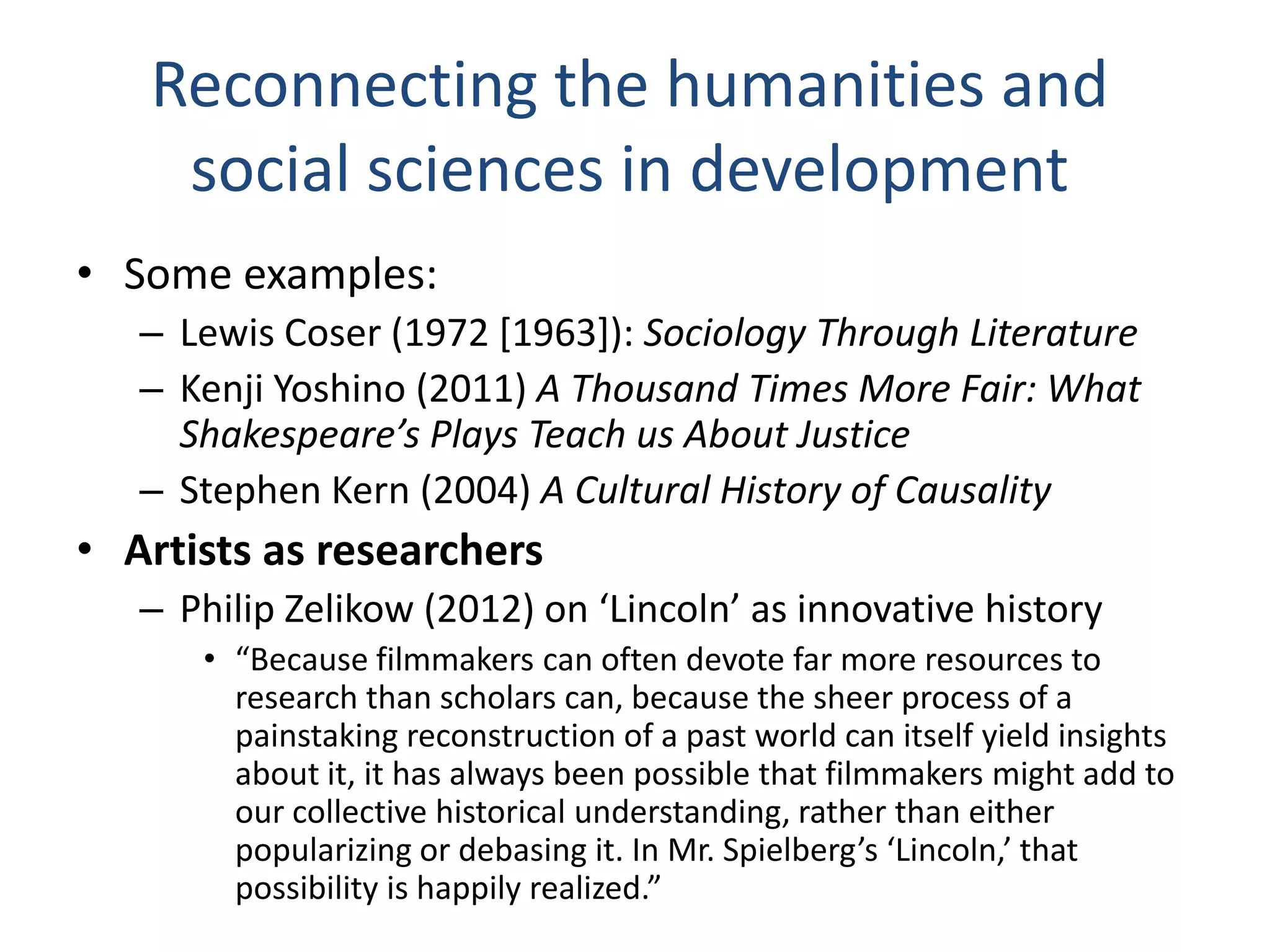 Reconnecting the humanities and
social sciences in development
• Some examples:
– Lewis Coser (1972 [1963]): Sociology Through Literature
– Kenji Yoshino (2011) A Thousand Times More Fair: What
Shakespeare’s Plays Teach us About Justice
– Stephen Kern (2004) A Cultural History of Causality

• Artists as researchers
– Philip Zelikow (2012) on ‘Lincoln’ as innovative history
• “Because filmmakers can often devote far more resources to
research than scholars can, because the sheer process of a
painstaking reconstruction of a past world can itself yield insights
about it, it has always been possible that filmmakers might add to
our collective historical understanding, rather than either
popularizing or debasing it. In Mr. Spielberg’s ‘Lincoln,’ that
possibility is happily realized.”

 