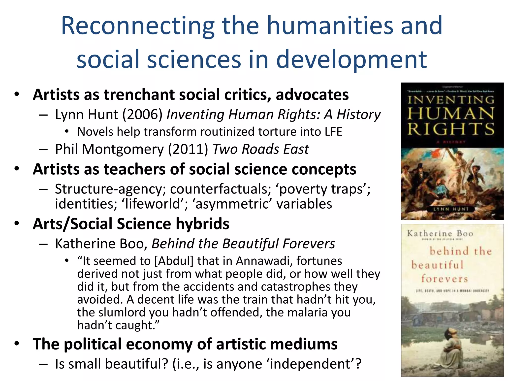 Reconnecting the humanities and
social sciences in development
• Artists as trenchant social critics, advocates
– Lynn Hunt (2006) Inventing Human Rights: A History
• Novels help transform routinized torture into LFE

– Phil Montgomery (2011) Two Roads East

• Artists as teachers of social science concepts
– Structure-agency; counterfactuals; ‘poverty traps’;
identities; ‘lifeworld’; ‘asymmetric’ variables

• Arts/Social Science hybrids
– Katherine Boo, Behind the Beautiful Forevers
• “It seemed to *Abdul+ that in Annawadi, fortunes
derived not just from what people did, or how well they
did it, but from the accidents and catastrophes they
avoided. A decent life was the train that hadn’t hit you,
the slumlord you hadn’t offended, the malaria you
hadn’t caught.”

• The political economy of artistic mediums
– Is small beautiful? (i.e., is anyone ‘independent’?

 