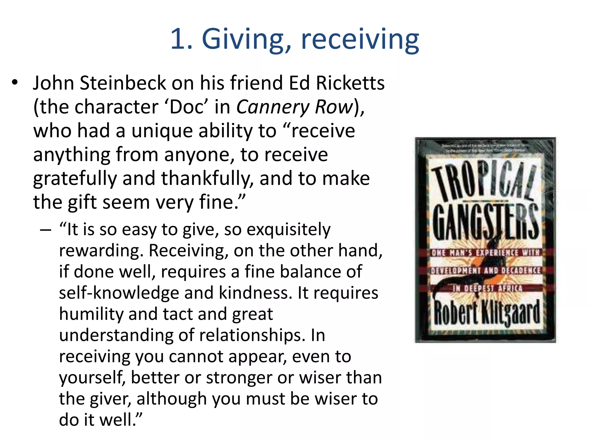 1. Giving, receiving
• John Steinbeck on his friend Ed Ricketts
(the character ‘Doc’ in Cannery Row),
who had a unique ability to “receive
anything from anyone, to receive
gratefully and thankfully, and to make
the gift seem very fine.”
– “It is so easy to give, so exquisitely
rewarding. Receiving, on the other hand,
if done well, requires a fine balance of
self-knowledge and kindness. It requires
humility and tact and great
understanding of relationships. In
receiving you cannot appear, even to
yourself, better or stronger or wiser than
the giver, although you must be wiser to
do it well.”

 