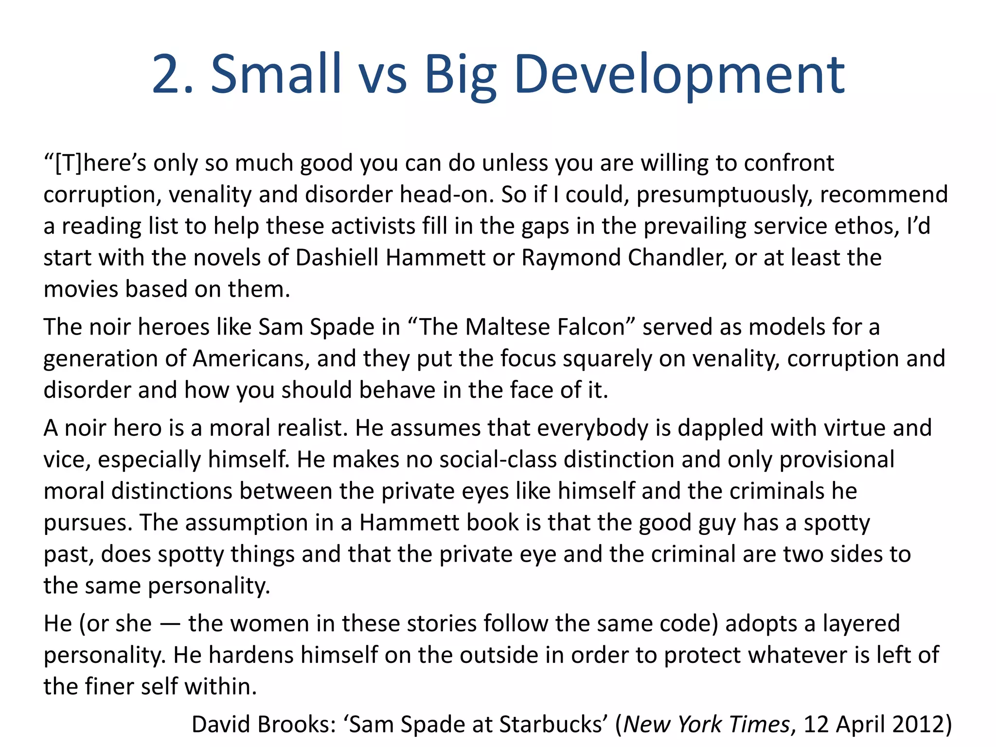 2. Small vs Big Development
“*T+here’s only so much good you can do unless you are willing to confront
corruption, venality and disorder head-on. So if I could, presumptuously, recommend
a reading list to help these activists fill in the gaps in the prevailing service ethos, I’d
start with the novels of Dashiell Hammett or Raymond Chandler, or at least the
movies based on them.
The noir heroes like Sam Spade in “The Maltese Falcon” served as models for a
generation of Americans, and they put the focus squarely on venality, corruption and
disorder and how you should behave in the face of it.
A noir hero is a moral realist. He assumes that everybody is dappled with virtue and
vice, especially himself. He makes no social-class distinction and only provisional
moral distinctions between the private eyes like himself and the criminals he
pursues. The assumption in a Hammett book is that the good guy has a spotty
past, does spotty things and that the private eye and the criminal are two sides to
the same personality.
He (or she — the women in these stories follow the same code) adopts a layered
personality. He hardens himself on the outside in order to protect whatever is left of
the finer self within.
David Brooks: ‘Sam Spade at Starbucks’ (New York Times, 12 April 2012)

 