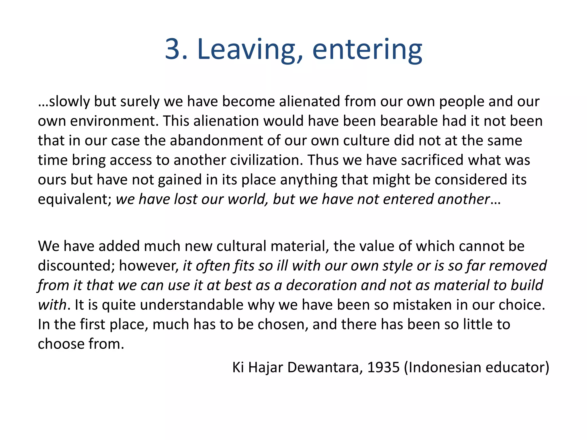 3. Leaving, entering
…slowly but surely we have become alienated from our own people and our
own environment. This alienation would have been bearable had it not been
that in our case the abandonment of our own culture did not at the same
time bring access to another civilization. Thus we have sacrificed what was
ours but have not gained in its place anything that might be considered its
equivalent; we have lost our world, but we have not entered another…
We have added much new cultural material, the value of which cannot be
discounted; however, it often fits so ill with our own style or is so far removed
from it that we can use it at best as a decoration and not as material to build
with. It is quite understandable why we have been so mistaken in our choice.
In the first place, much has to be chosen, and there has been so little to
choose from.
Ki Hajar Dewantara, 1935 (Indonesian educator)

 