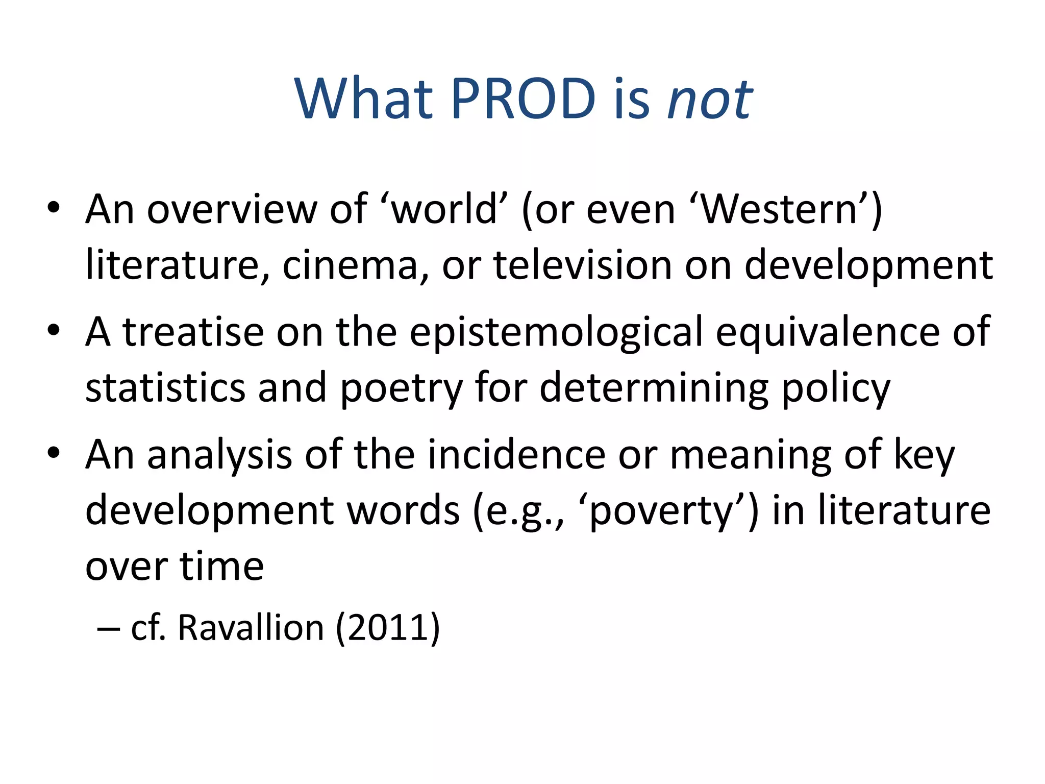 What PROD is not
• An overview of ‘world’ (or even ‘Western’)
literature, cinema, or television on development
• A treatise on the epistemological equivalence of
statistics and poetry for determining policy
• An analysis of the incidence or meaning of key
development words (e.g., ‘poverty’) in literature
over time
– cf. Ravallion (2011)

 