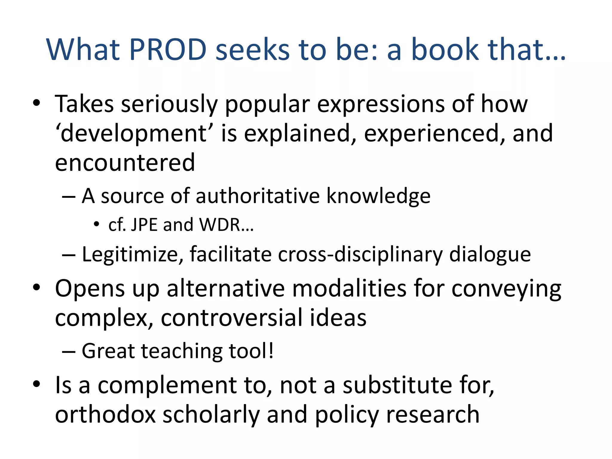 What PROD seeks to be: a book that…
• Takes seriously popular expressions of how
‘development’ is explained, experienced, and
encountered
– A source of authoritative knowledge
• cf. JPE and WDR…

– Legitimize, facilitate cross-disciplinary dialogue

• Opens up alternative modalities for conveying
complex, controversial ideas
– Great teaching tool!

• Is a complement to, not a substitute for,
orthodox scholarly and policy research

 