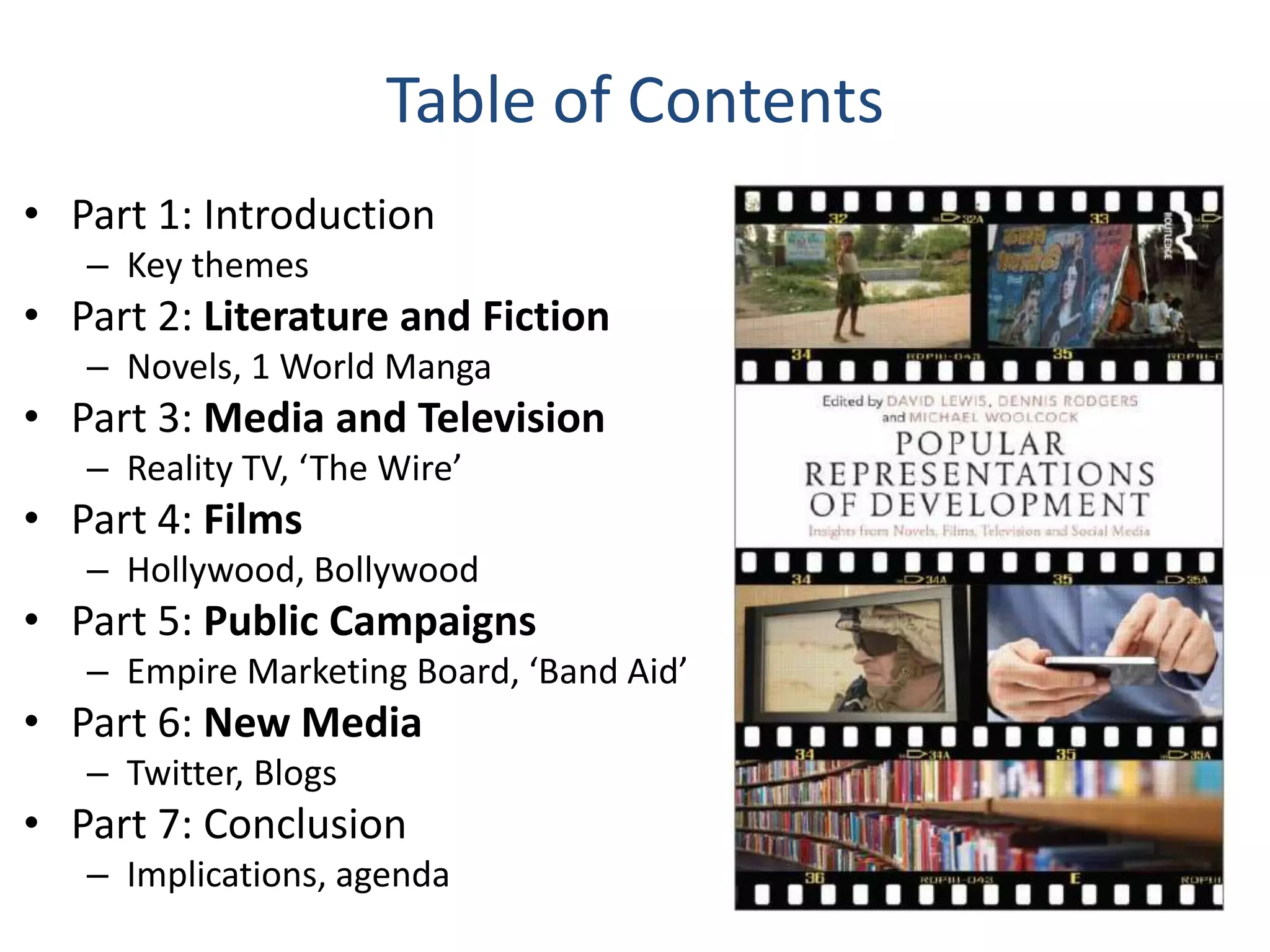 Table of Contents
• Part 1: Introduction
– Key themes

• Part 2: Literature and Fiction
– Novels, 1 World Manga

• Part 3: Media and Television
– Reality TV, ‘The Wire’

• Part 4: Films
– Hollywood, Bollywood

• Part 5: Public Campaigns
– Empire Marketing Board, ‘Band Aid’

• Part 6: New Media
– Twitter, Blogs

• Part 7: Conclusion
– Implications, agenda

 