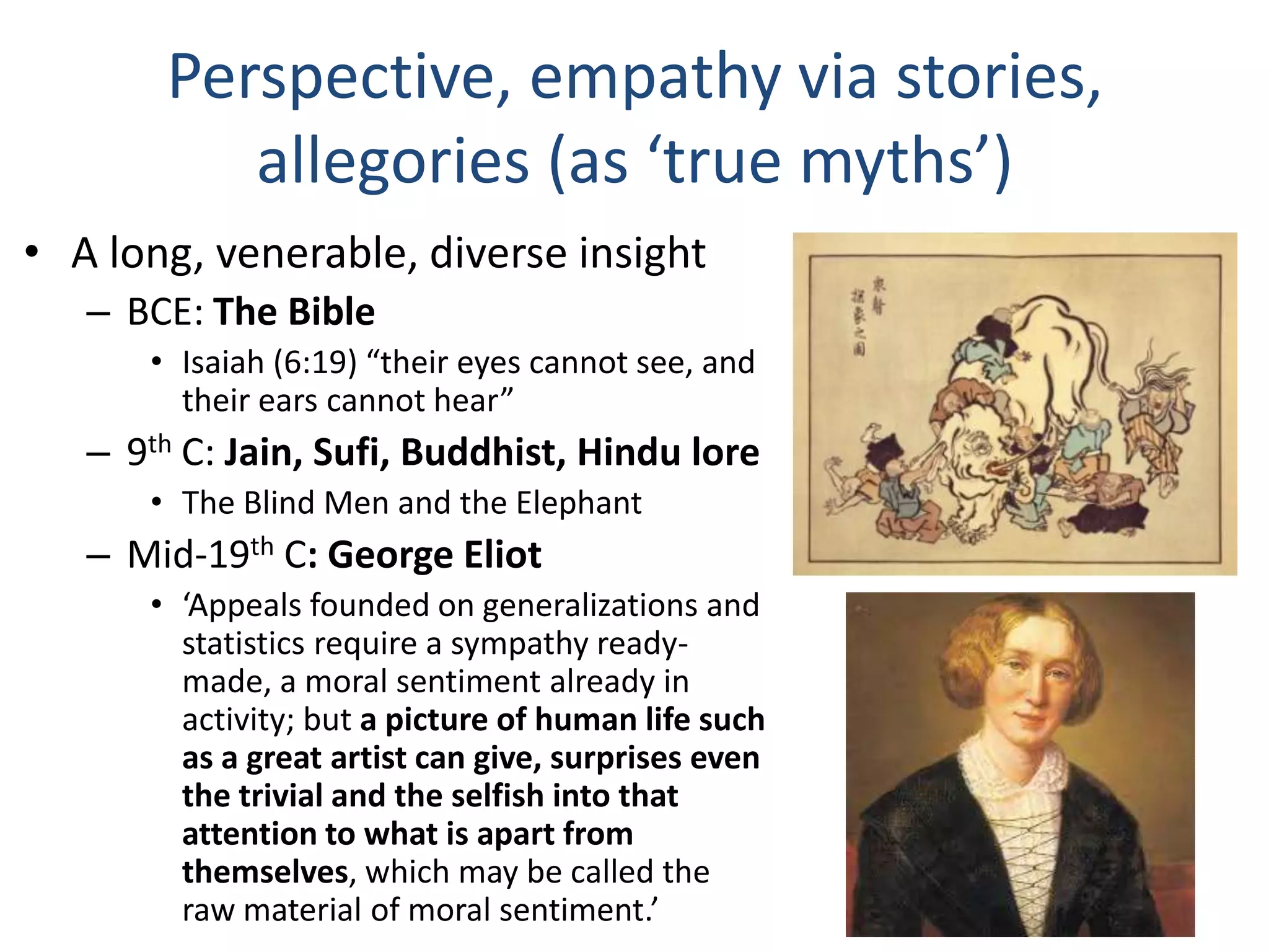 Perspective, empathy via stories,
allegories (as ‘true myths’)
• A long, venerable, diverse insight
– BCE: The Bible
• Isaiah (6:19) “their eyes cannot see, and
their ears cannot hear”

– 9th C: Jain, Sufi, Buddhist, Hindu lore
• The Blind Men and the Elephant

– Mid-19th C: George Eliot
• ‘Appeals founded on generalizations and
statistics require a sympathy readymade, a moral sentiment already in
activity; but a picture of human life such
as a great artist can give, surprises even
the trivial and the selfish into that
attention to what is apart from
themselves, which may be called the
raw material of moral sentiment.’

 