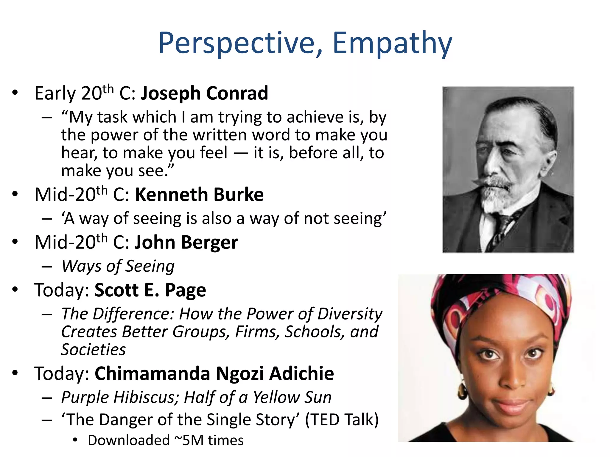 Perspective, Empathy
• Early 20th C: Joseph Conrad
– “My task which I am trying to achieve is, by
the power of the written word to make you
hear, to make you feel — it is, before all, to
make you see.”

• Mid-20th C: Kenneth Burke
– ‘A way of seeing is also a way of not seeing’

• Mid-20th C: John Berger
– Ways of Seeing

• Today: Scott E. Page
– The Difference: How the Power of Diversity
Creates Better Groups, Firms, Schools, and
Societies

• Today: Chimamanda Ngozi Adichie
– Purple Hibiscus; Half of a Yellow Sun
– ‘The Danger of the Single Story’ (TED Talk)
• Downloaded ~5M times

 