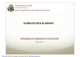 50 AÑOS DE FASTA AL SERVICIO




                                       PROGRAMA DE DIRIGENTES EDUCATIVOS
                                                                       Marzo 2012




Print to PDF without this message by purchasing novaPDF (http://www.novapdf.com/)
 