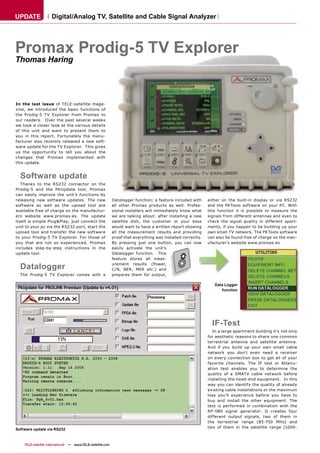 UPDATE              Digital/Analog TV, Satellite and Cable Signal Analyzer




Promax Prodig-5 TV Explorer
Thomas Haring




In the last issue of TELE-satellite maga-
zine, we introduced the basic functions of
the Prodig-5 TV Explorer from Promax to
our readers. Over the past several weeks
we took a closer look at the various details
of this unit and want to present them to
you in this report. Fortunately the manu-
facturer also recently released a new soft-
ware update for the TV Explorer. This gives
us the opportunity to tell you about the
changes that Promax implemented with
this update.


  Software update
   Thanks to the RS232 connector on the
Prodig-5 and the PKUpdate tool, Promax
can easily improve the unit’s functions by
releasing new software updates. The new                     Datalogger function; a feature included with     either on the built-in display or via RS232
software as well as the upload tool are                     all other Promax products as well. Profes-       and the PKTools software on your PC. With
available free of charge on the manufactur-                 sional installers will immediately know what     this function it is possible to measure the
ers website www.promax.es. The update                       we are talking about: after installing a new     signals from different antennas and even to
itself is simple Plug&Play; just connect the                satellite dish, the customer or your boss        check the signal quality in different apart-
unit to your pc via the RS232 port, start the               would want to have a written report showing      ments, if you happen to be building up your
upload tool and transfer the new software                   all the measurement results and providing        own small TV network. The PKTools software
to your Prodig-5 TV Explorer. For those of                  proof that everything was installed correctly.   can also be found free of charge on the man-
you that are not so experienced, Promax                     By pressing just one button, you can now         ufacturer’s website www.promax.es
includes step-by-step instructions in the                   easily activate the unit’s
update tool.                                                Datalogger function. This
                                                            feature stores all meas-

  Datalogger                                                urement results (Power,
                                                            C/N, BER, MER etc.) and
  The Prodig-5 TV Explorer comes with a                     prepares them for output,

                                                                                                                Data Logger
                                                                                                                   function




                                                                                                               IF-Test
                                                                                                                In a large apartment building it's not only
                                                                                                             for aesthetic reasons to share one common
                                                                                                             terrestrial antenna and satellite antenna.
                                                                                                             And if you build up your own small cable
                                                                                                             network you don't even need a receiver
                                                                                                             on every connection box to get all of your
                                                                                                             favorite channels. The IF test or Attenu-
                                                                                                             ation test enables you to determine the
                                                                                                             quality of a SMATV cable network before
                                                                                                             installing the head-end equipment. In this
                                                                                                             way you can identify the quality of already
                                                                                                             existing cable installations or the maximum
                                                                                                             loss you'll experience before you have to
                                                                                                             buy and install the other equipment. The
                                                                                                             test is performed in combination with the
                                                                                                             RP-080 signal generator. It creates four
                                                                                                             different output signals, two of them in
                                                                                                             the terrestrial range (85-750 MHz) and
                                                                                                             two of them in the satellite range (1000-
Software update via RS232



    TELE-satellite International — www.TELE-satellite.com
 