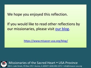 The Missionaries of the Sacred Heart  USA Province
305 S. Lake Street, PO Box 270  Aurora, IL 60507 (630) 892-2371  info@misacor-usa.org
We hope you enjoyed this reflection.
If you would like to read other reflections by
our missionaries, please visit our blog.
https://www.misacor-usa.org/blog/
 