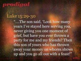 “… .The son said, ‘Look how many years I’ve stayed here serving you, never giving you one moment of grief, but have you ever thrown a party for me and my friends? Then this son of yours who has thrown away your money on whores shows up and you go all out with a feast!” Luke 15:29-30 