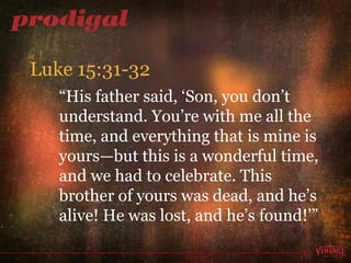“ His father said, ‘Son, you don’t understand. You’re with me all the time, and everything that is mine is yours—but this is a wonderful time, and we had to celebrate. This brother of yours was dead, and he’s alive! He was lost, and he’s found!’” Luke 15:31-32 
