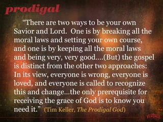 “ There are two ways to be your own Savior and Lord.  One is by breaking all the moral laws and setting your own course, and one is by keeping all the moral laws and being very, very good….(But) the gospel is distinct from the other two approaches:  In its view, everyone is wrong, everyone is loved, and everyone is called to recognize this and change…the only prerequisite for receiving the grace of God is to know you need it.”  (Tim Keller,  The Prodigal God ) 