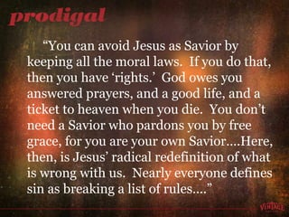 “ You can avoid Jesus as Savior by keeping all the moral laws.  If you do that, then you have ‘rights.’  God owes you answered prayers, and a good life, and a ticket to heaven when you die.  You don’t need a Savior who pardons you by free grace, for you are your own Savior….Here, then, is Jesus’ radical redefinition of what is wrong with us.  Nearly everyone defines sin as breaking a list of rules….” 