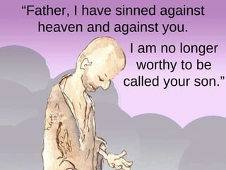I am no longer worthy to be called your son.” “ Father, I have sinned against heaven and against you. 