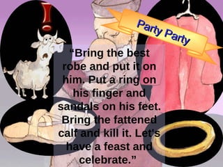 Father I have sinned against heaven and against you... “ Bring the best robe and put it on him. Put a ring on his finger and sandals on his feet. Bring the fattened calf and kill it. Let's have a feast and celebrate.”  Party Party 
