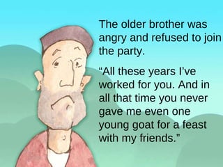The older brother was angry and refused to join the party.  “ All these years I’ve worked for you. And in all that time you never gave me even one young goat for a feast with my friends.”  