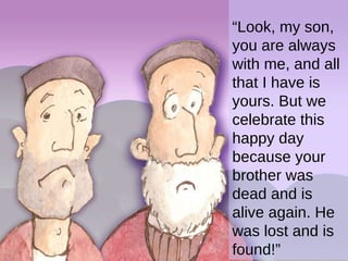 “ Look, my son, you are always with me, and all that I have is yours. But we celebrate this happy day because your brother was dead and is alive again. He was lost and is found!” 