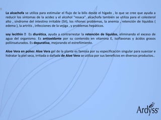 La alcachofa se utiliza para estimular el flujo de la bilis desde el hígado , lo que se cree que ayuda a
reducir los síntomas de la acidez y el alcohol "resaca". alcachofa también se utiliza para el colesterol
alto , síndrome del intestino irritable (SII), los riñones problemas, la anemia , retención de líquidos (
edema ), la artritis , infecciones de la vejiga , y problemas hepáticos.
soy lecithin Es diurética, ayuda a contrarrestar la retención de líquidos, eliminando el exceso de
agua del organismo. Es antioxidante por su contenido en vitamina E, isoflavonas y ácidos grasos
poliinsaturados. Es depurativa, mejorando el estreñimiento.
Aloe Vera en polvo: Aloe Vera gel de la planta es famosa por su especificación singular para suavizar e
hidratar la piel seca, irritada o dañada de Aloe Vera se utiliza por sus beneficios en diversos productos..
 
