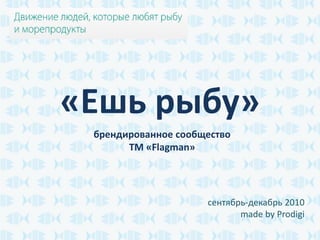 «Ешь рыбу»
 брендированное сообщество
       ТМ «Flagman»




                     сентябрь-декабрь 2010
                            made by Prodigi
 