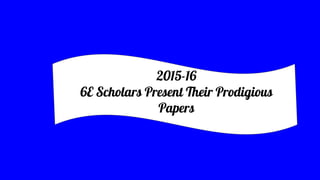 2015-16
6E Scholars Present Their Prodigious
Papers
 