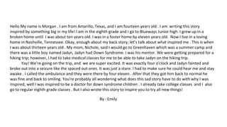 Hello My name is Morgan . I am from Amarillo, Texas, and I am fourteen years old . I am writing this story
inspired by something big in my life! I am in the eighth grade and I go to Blueways Junior high. I grew up in a
broken home until I was about ten years old. I was in a foster home by eleven years old. Now I live in a loving
home in Nashville, Tennessee. Okay, enough about my back story; let’s talk about what inspired me . This is when
I was about thirteen years old . My mom, Nichole, said I would go to Greenhaven which was a summer camp and
there was a little boy named Jadyn, Jadyn had Down Syndrome. I was his mentor. We were getting prepared for a
hiking trip; however, I had to take medical classes for me to be able to take Jadyn on the hiking trip.
Yay! We’re going on the trip, and we are super excited. It was exactly four o'clock and Jadyn fainted and
broke out into a seizure like the spaced out ones. It was just a stare. I had to make sure he could hear me and stay
awake . I called the ambulance and they were there by four eleven . After that they got him back to normal he
was fine and back to smiling. You're probably all wondering what does this sad story have to do with why I was
inspired, well I was inspired to be a doctor for down syndrome children . I already take college classes and I also
go to regular eighth grade classes . But I also wrote this story to inspire you to try all new things!
By : Emily
 