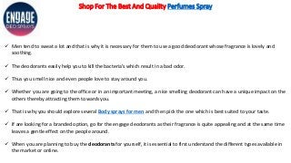 Shop For The Best And Quality Perfumes Spray
 Men tend to sweat a lot and that is why it is necessary for them to use a good deodorant whose fragrance is lovely and
soothing.
 The deodorants easily help you to kill the bacteria’s which result in a bad odor.
 Thus you smell nice and even people love to stay around you.
 Whether you are going to the office or in an important meeting, a nice smelling deodorant can have a unique impact on the
others thereby attracting them towards you.
 That is why you should explore several Body sprays for men and then pick the one which is best suited to your taste.
 If are looking for a branded option, go for the engage deodorants as their fragrance is quite appealing and at the same time
leaves a gentle effect on the people around.
 When you are planning to buy the deodorants for yourself, it is essential to first understand the different types available in
the market or online.
 