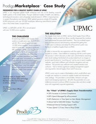 ProdigoMarketplace™ Case Study
PROGNOSIS FOR A HEALTHY SUPPLY CHAIN AT UPMC
UPMC is an integrated global health enterprise and one of the leading nonprofit
health systems in the United States. Through redefined models of health care delivery,
technological innovation, and cutting-edge medical research, UPMC is improving lives
in western Pennsylvania and beyond. UPMC global operations include 20 hospitals,
4,000 physicians with over 50,000 employees delivering state-of-the-art patient
care in the United States, Europe & Asia.

UPMC is a $7B IDN with $1.7B in annual spend
with over 12,000 active suppliers.

                                                                           THE SOLUTION
             THE CHALLENGE                                                 The Supply Chain team at UPMC, led by Chief Supply Chain Officer
             In examining UPMC’s own Supply Chain                          Jim Szilagy, newly arrived from Alcoa, quickly diagnosed the condition
             systems a couple years ago, the $7B IDN                       and implemented the prescribed treatment. Their accumulated experi-
             with $1.7B in annual spend and over                           ence and best practice benchmarking indicated that getting their
             12,000 active suppliers, found a patient in                   7,000 users to embrace and adopt the eProcurement system was
             need of acute care. Despite a significant                     the key to a healthier Supply Chain at UPMC.
             ERP investment, UPMC was struggling to
             gain adoption for its eProcurement plat-                      In order to improve the user experience with the system, UPMC
             form. They found that only 20% of the                         focused on content. Users balked at complying with the current system.
             4,000 purchase requisitions processed                         The process in which clinicians or other users were limited to searching
             each week were “on-contract” or compliant                     static local catalogs that lacked rich product detail (such as images or
             orders through the eProcurement system -                      product specifications) or “punching out” one by one to search supplier
             meaning 80% of purchases constituted                          websites - each had a different and unfamiliar navigation and user
             “maverick buys,” most from special                            interface. This process was inefficient and created frustration and
             requests that required extensive manual                       confusion. Not to mention significant catalog management support
             effort by Supply Chain personnel.                             was required for internal Supply Chain and IT resources.

                                                                           UPMC’s vision was to create a Marketplace which would afford users
                                                                           a single user interface to connect to supplier hosted and maintained
“In all my years in Supply Chain,
                                                                           web catalogs. This provided a consumer-like, Amazon.com type
I don’t know of any other technology
                                                                           search and shopping experience - all within the parameters of a con-
that has had this kind of impact
on driving savings.”                                                       trolled environment to enforce UPMC’s business rules and drive compli-
                                                                           ance with negotiated corporate agreements.
Jim Szilagy
Chief Supply Chain Officer
UPMC                                                                           The “Vitals” of UPMC’s Supply Chain Transformation
                                                                               • 50% Increase in Contract Compliance
                                                                               • 80% Spend Managed by eProcurement
                                                                               • 40% Reduction in Time Spent on Item Master Management
                                                                               • Almost half of 340,000 Orders “Touchless”
                                                                               • Reduced Internal Catalog Support 40%
                                                                               • Users Spend 1/3 Less Time to Shop/Order




                                       Copyright© 2009 - Prodigo Solutions, LLC. All rights reserved. Prodigosolutions.com
                             Prodigo Solutions is a subsidiary of UPMC’s International & Commercial Services Division (visit upmc.com)
 
