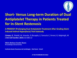 Short- Versus Long-term Duration of Dual 
Antiplatelet Therapy in Patients Treated 
for In-Stent Restenosis 
A PRODIGY (Prolonging Dual Antiplatelet Treatment After Grading Stent- 
Induced Intimal Hyperplasia) Trial Substudy 
Campo, G, Tebaldi, M, Vranckx, P, Biscaglia, S, Tumscitz C, Ferrari, R, Valgimigli, M 
J Am Coll Cardiol. 2014; 63:506-12 
Mário Barbosa Guedes Nunes 
R3 Cardiologia intervencionista 
Instituto Dante Pazzanese de Cardiologia – São Paulo – Brasil 
27 DE FEVEREIRO DE 2014 
 