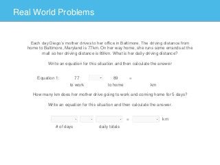 Real World Problems
Each day Diego’s mother drives to her office in Baltimore. The driving distance from
home to Baltimore, Maryland is 77km. On her way home, she runs some errands at the
mall so her driving distance is 89km. What is her daily driving distance?
Write an equation for this situation and then calculate the answer
How many km does her mother drive going to work and coming home for 5 days?
Write an equation for this situation and then calculate the answer.
Equation 1: 77
to work
89
to home
=
km
# of days daily totals
= km
 