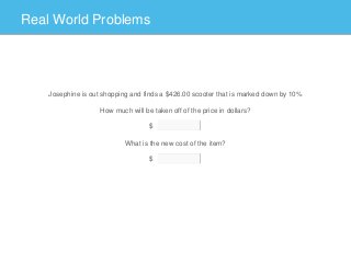 Real World Problems
Josephine is out shopping and finds a $426.00 scooter that is marked down by 10%
How much will be taken off of the price in dollars?
What is the new cost of the item?
$
$
 